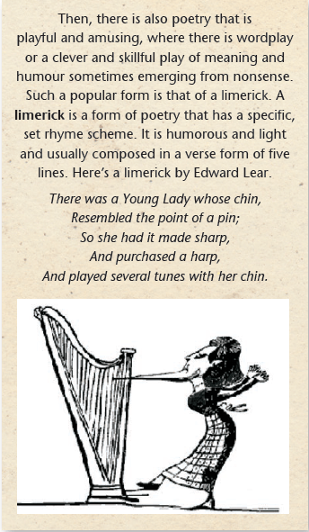 Then, there is also poetry that is playful and amusing, where there is wordplay or a clever and skillful play of meaning and humour sometimes emerging from nonsense. Such a popular form is that of a limerick. A limerick is a form of poetry that has a specific, set rhyme scheme. It is humorous and light and usually composed in a verse form of five lines. Here’s a limerick by Edward Lear. There was a Young Lady whose chin, Resembled the point of a pin; So she had it made sharp, And purchased a harp, And played several tunes with her chin.