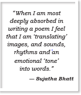 “When I am most deeply absorbed in writing a poem I feel that I am ‘translating’ images, and sounds, rhythms and an emotional ‘tone’ into words.” — Sujatha Bhatt