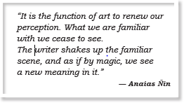 “It is the function of art to renew our perception. What we are familiar with we cease to see. The writer shakes up the familiar scene, and as if by magic, we see a new meaning in it.” — Anaias Ñin