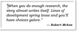 “When you do enough research, the story almost writes itself. Lines of development spring loose and you’ll have choices galore.” — Robert Mckee