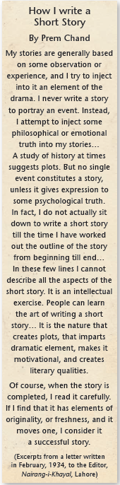 How I write a Short Story By Prem Chand My stories are generally based on some observation or experience, and I try to inject into it an element of the drama. I never write a story to portray an event. Instead, I attempt to inject some philosophical or emotional truth into my stories… A study of history at times suggests plots. But no single event constitutes a story, unless it gives expression to some psychological truth. In fact, I do not actually sit down to write a short story till the time I have worked out the outline of the story from beginning till end… In these few lines I cannot describe all the aspects of the short story. It is an intellectual exercise. People can learn the art of writing a short story… It is the nature that creates plots, that imparts dramatic element, makes it motivational, and creates literary qualities. Of course, when the story is completed, I read it carefully. If I find that it has elements of originality, or freshness, and it moves one, I consider it a successful story. (Excerpts from a letter written in February, 1934, to the Editor, Nairang-i-Khayal, Lahore)
