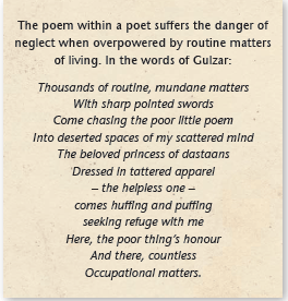 The poem within a poet suffers the danger of neglect when overpowered by routine matters of living. In the words of Gulzar: Thousands of routine, mundane matters With sharp pointed swords Come chasing the poor little poem Into deserted spaces of my scattered mind The beloved princess of dastaans Dressed in tattered apparel – the helpless one – comes huffing and puffing seeking refuge with me Here, the poor thing’s honour And there, countless Occupational matters.