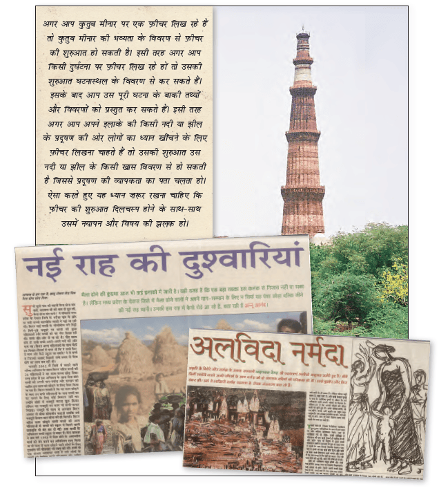 अगर आप कुद्दुब मीनार पर एक फ़ीचर लिख हहे हैं | "तो कुदुब मीनार की भंव्यता के विवरण से फ़ीचर हट - की शुरुआत हो सकती है। इसी तरह अगर आप किसी दुर्घटना पर फ़ीचर लिख रहे हों तो उसकी. क्र शुरुआत घटनास्थल के विवरण से कर सकते हैं। कद इसके बाद आप उस पूरी घटना के बाकी तथ्यों . और विकरंणों को प्रस्तुत कर सकते हैं। इसी तरह । अगर आप अपने इलाके की किसी नदी या झील के प्रदूषण की ओर लोगों का ध्यान खींचने के लिए फ़ीचर लिखना चाहते हैं तो उसकी शुरुआत उस नदी या झील के किसी खास विवरण से हो सकती है जिससे प्रदूषण की व्यापकता का पता चलता हो। ऐसा करते हुए यह ध्यान ज़रूर रखना चाहिए कि _ फ़ीचर की शुरुआत दिलचस्प होने के साथ-साथ उसमें नयापन और विषय की झलक हो। 