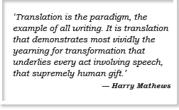 ‘Translation is the paradigm, the example of all writing. It is translation that demonstrates most vividly the yearning for transformation that underlies every act involving speech, that supremely human gift.’ — Harry Mathews